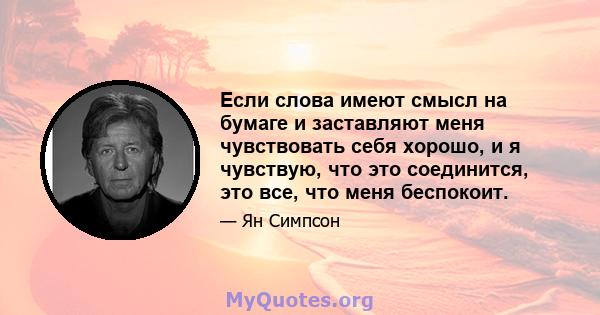 Если слова имеют смысл на бумаге и заставляют меня чувствовать себя хорошо, и я чувствую, что это соединится, это все, что меня беспокоит.