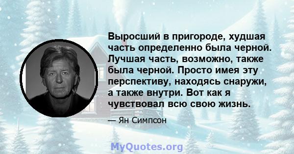 Выросший в пригороде, худшая часть определенно была черной. Лучшая часть, возможно, также была черной. Просто имея эту перспективу, находясь снаружи, а также внутри. Вот как я чувствовал всю свою жизнь.