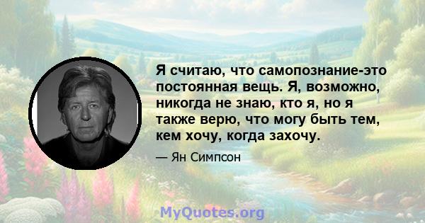 Я считаю, что самопознание-это постоянная вещь. Я, возможно, никогда не знаю, кто я, но я также верю, что могу быть тем, кем хочу, когда захочу.