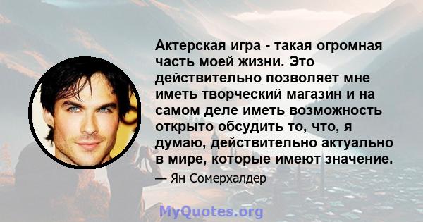 Актерская игра - такая огромная часть моей жизни. Это действительно позволяет мне иметь творческий магазин и на самом деле иметь возможность открыто обсудить то, что, я думаю, действительно актуально в мире, которые