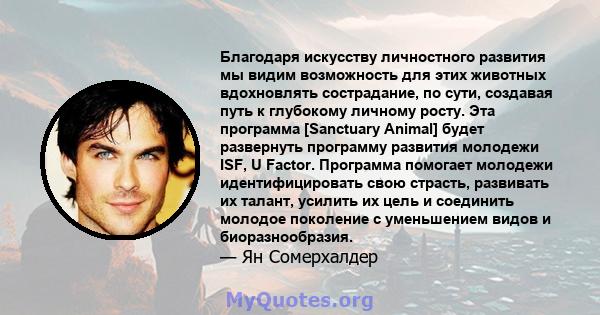 Благодаря искусству личностного развития мы видим возможность для этих животных вдохновлять сострадание, по сути, создавая путь к глубокому личному росту. Эта программа [Sanctuary Animal] будет развернуть программу