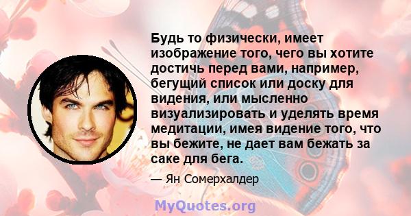 Будь то физически, имеет изображение того, чего вы хотите достичь перед вами, например, бегущий список или доску для видения, или мысленно визуализировать и уделять время медитации, имея видение того, что вы бежите, не