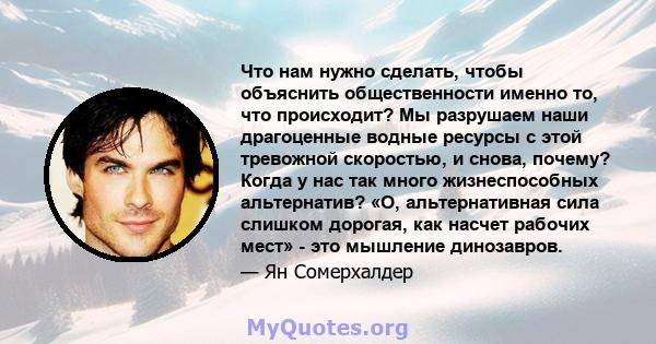 Что нам нужно сделать, чтобы объяснить общественности именно то, что происходит? Мы разрушаем наши драгоценные водные ресурсы с этой тревожной скоростью, и снова, почему? Когда у нас так много жизнеспособных