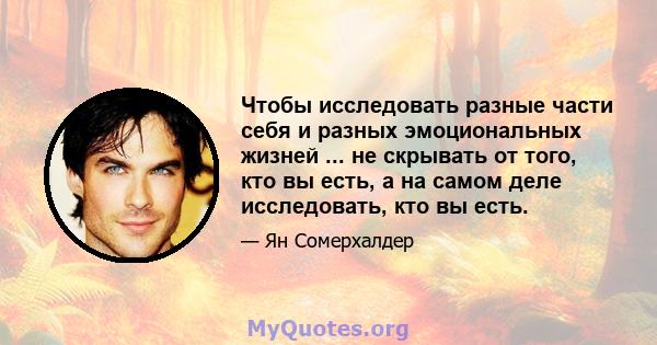 Чтобы исследовать разные части себя и разных эмоциональных жизней ... не скрывать от того, кто вы есть, а на самом деле исследовать, кто вы есть.