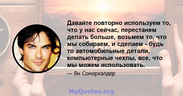 Давайте повторно используем то, что у нас сейчас, перестанем делать больше, возьмем то, что мы собираем, и сделаем - будь то автомобильные детали, компьютерные чехлы, все, что мы можем использовать.