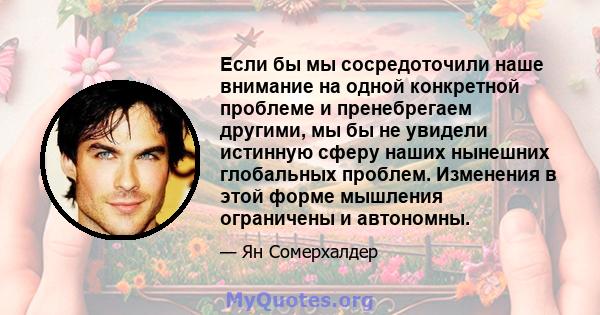 Если бы мы сосредоточили наше внимание на одной конкретной проблеме и пренебрегаем другими, мы бы не увидели истинную сферу наших нынешних глобальных проблем. Изменения в этой форме мышления ограничены и автономны.