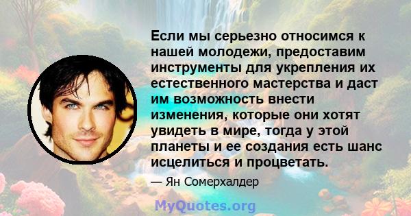 Если мы серьезно относимся к нашей молодежи, предоставим инструменты для укрепления их естественного мастерства и даст им возможность внести изменения, которые они хотят увидеть в мире, тогда у этой планеты и ее