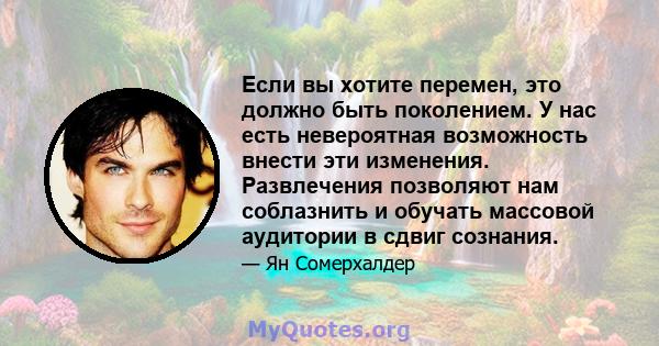 Если вы хотите перемен, это должно быть поколением. У нас есть невероятная возможность внести эти изменения. Развлечения позволяют нам соблазнить и обучать массовой аудитории в сдвиг сознания.