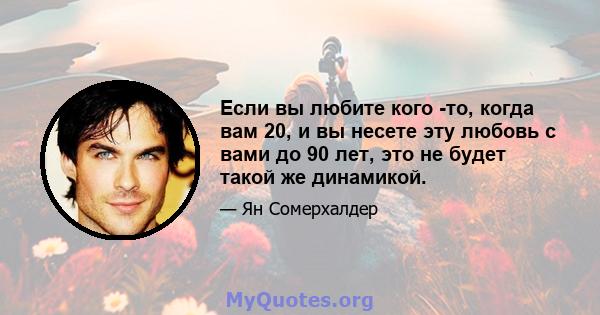 Если вы любите кого -то, когда вам 20, и вы несете эту любовь с вами до 90 лет, это не будет такой же динамикой.