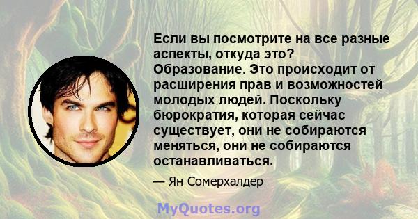 Если вы посмотрите на все разные аспекты, откуда это? Образование. Это происходит от расширения прав и возможностей молодых людей. Поскольку бюрократия, которая сейчас существует, они не собираются меняться, они не