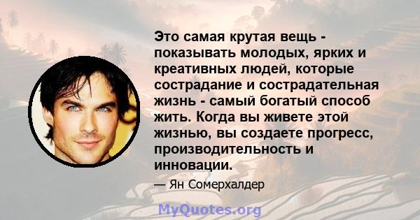 Это самая крутая вещь - показывать молодых, ярких и креативных людей, которые сострадание и сострадательная жизнь - самый богатый способ жить. Когда вы живете этой жизнью, вы создаете прогресс, производительность и