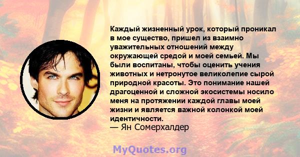 Каждый жизненный урок, который проникал в мое существо, пришел из взаимно уважительных отношений между окружающей средой и моей семьей. Мы были воспитаны, чтобы оценить учения животных и нетронутое великолепие сырой