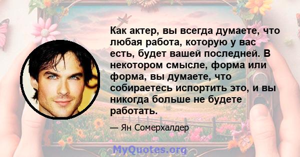 Как актер, вы всегда думаете, что любая работа, которую у вас есть, будет вашей последней. В некотором смысле, форма или форма, вы думаете, что собираетесь испортить это, и вы никогда больше не будете работать.