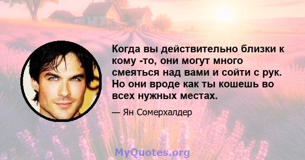 Когда вы действительно близки к кому -то, они могут много смеяться над вами и сойти с рук. Но они вроде как ты кошешь во всех нужных местах.