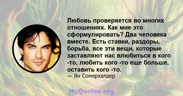 Любовь проверяется во многих отношениях. Как мне это сформулировать? Два человека вместе. Есть ставки, раздоры, борьба, все эти вещи, которые заставляют нас влюбиться в кого -то, любить кого -то еще больше, оставить