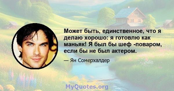 Может быть, единственное, что я делаю хорошо: я готовлю как маньяк! Я был бы шеф -поваром, если бы не был актером.