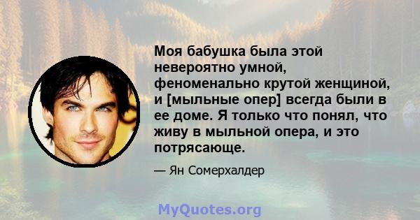 Моя бабушка была этой невероятно умной, феноменально крутой женщиной, и [мыльные опер] всегда были в ее доме. Я только что понял, что живу в мыльной опера, и это потрясающе.