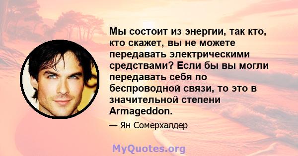 Мы состоит из энергии, так кто, кто скажет, вы не можете передавать электрическими средствами? Если бы вы могли передавать себя по беспроводной связи, то это в значительной степени Armageddon.