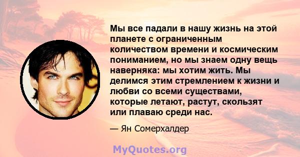 Мы все падали в нашу жизнь на этой планете с ограниченным количеством времени и космическим пониманием, но мы знаем одну вещь наверняка: мы хотим жить. Мы делимся этим стремлением к жизни и любви со всеми существами,