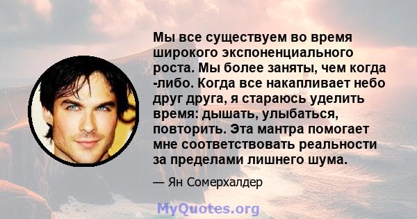 Мы все существуем во время широкого экспоненциального роста. Мы более заняты, чем когда -либо. Когда все накапливает небо друг друга, я стараюсь уделить время: дышать, улыбаться, повторить. Эта мантра помогает мне