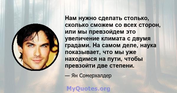 Нам нужно сделать столько, сколько сможем со всех сторон, или мы превзойдем это увеличение климата с двумя градами. На самом деле, наука показывает, что мы уже находимся на пути, чтобы превзойти две степени.