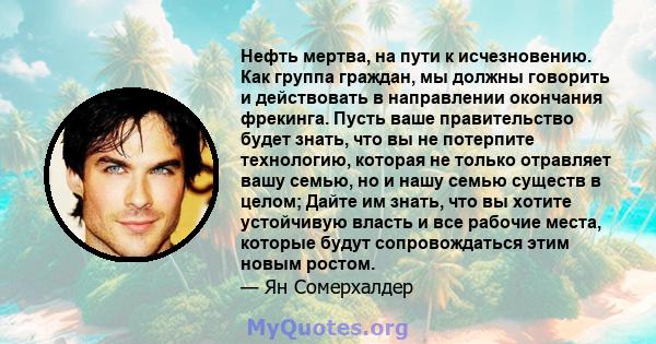 Нефть мертва, на пути к исчезновению. Как группа граждан, мы должны говорить и действовать в направлении окончания фрекинга. Пусть ваше правительство будет знать, что вы не потерпите технологию, которая не только