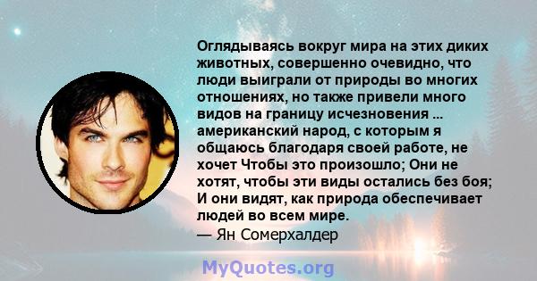 Оглядываясь вокруг мира на этих диких животных, совершенно очевидно, что люди выиграли от природы во многих отношениях, но также привели много видов на границу исчезновения ... американский народ, с которым я общаюсь