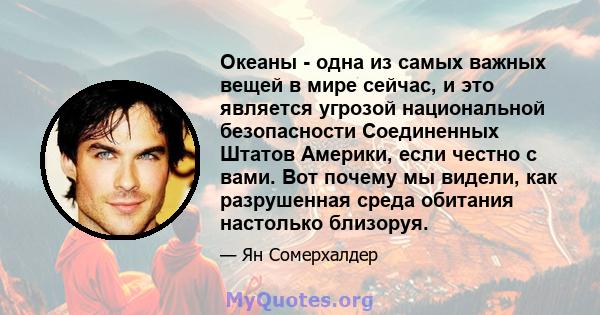 Океаны - одна из самых важных вещей в мире сейчас, и это является угрозой национальной безопасности Соединенных Штатов Америки, если честно с вами. Вот почему мы видели, как разрушенная среда обитания настолько близоруя.