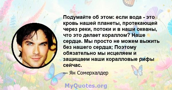 Подумайте об этом: если вода - это кровь нашей планеты, протекающей через реки, потоки и в наши океаны, что это делает кораллом? Наше сердце. Мы просто не можем выжить без нашего сердца; Поэтому обязательно мы исцеляем