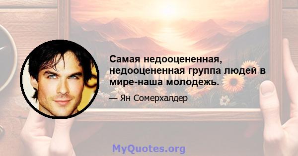 Самая недооцененная, недооцененная группа людей в мире-наша молодежь.