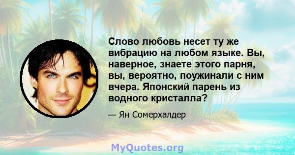 Слово любовь несет ту же вибрацию на любом языке. Вы, наверное, знаете этого парня, вы, вероятно, поужинали с ним вчера. Японский парень из водного кристалла?