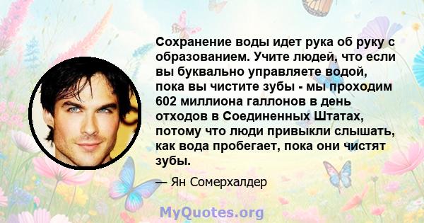 Сохранение воды идет рука об руку с образованием. Учите людей, что если вы буквально управляете водой, пока вы чистите зубы - мы проходим 602 миллиона галлонов в день отходов в Соединенных Штатах, потому что люди