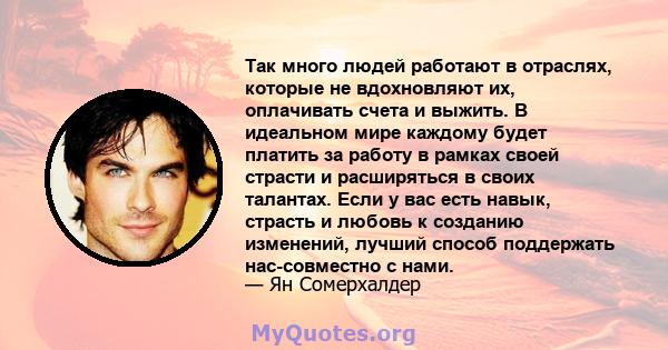 Так много людей работают в отраслях, которые не вдохновляют их, оплачивать счета и выжить. В идеальном мире каждому будет платить за работу в рамках своей страсти и расширяться в своих талантах. Если у вас есть навык,