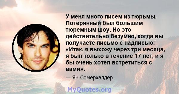 У меня много писем из тюрьмы. Потерянный был большим тюремным шоу. Но это действительно безумно, когда вы получаете письмо с надписью: «Итак, я выхожу через три месяца, я был только в течение 17 лет, и я бы очень хотел