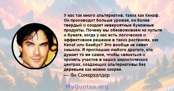 У нас так много альтернатив, таких как Кенаф. Он производит больше урожая, он более твердый и создает невероятные бумажные продукты. Почему мы обезвоживаем на пульпе и бумаге, когда у нас есть логическое и эффективное