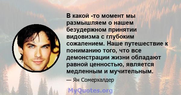 В какой -то момент мы размышляем о нашем безудержном принятии видовизма с глубоким сожалением. Наше путешествие к пониманию того, что все демонстрации жизни обладают равной ценностью, является медленным и мучительным.