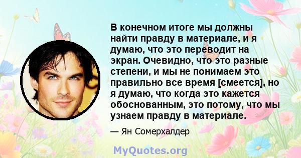 В конечном итоге мы должны найти правду в материале, и я думаю, что это переводит на экран. Очевидно, что это разные степени, и мы не понимаем это правильно все время [смеется], но я думаю, что когда это кажется