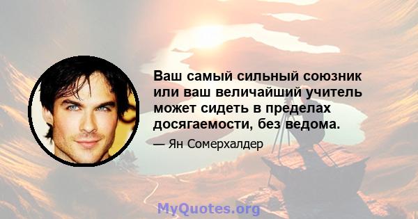 Ваш самый сильный союзник или ваш величайший учитель может сидеть в пределах досягаемости, без ведома.