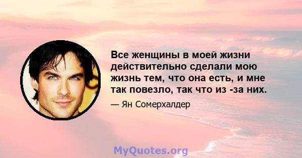 Все женщины в моей жизни действительно сделали мою жизнь тем, что она есть, и мне так повезло, так что из -за них.