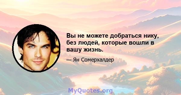 Вы не можете добраться нику, без людей, которые вошли в вашу жизнь.