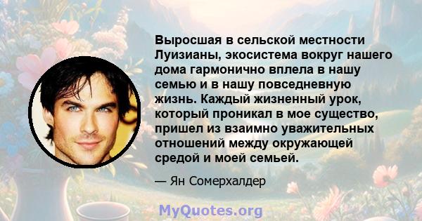 Выросшая в сельской местности Луизианы, экосистема вокруг нашего дома гармонично вплела в нашу семью и в нашу повседневную жизнь. Каждый жизненный урок, который проникал в мое существо, пришел из взаимно уважительных