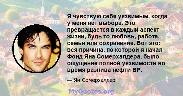 Я чувствую себя уязвимым, когда у меня нет выбора. Это превращается в каждый аспект жизни, будь то любовь, работа, семья или сохранение. Вот это: вся причина, по которой я начал Фонд Яна Сомерхалдера, было ощущение