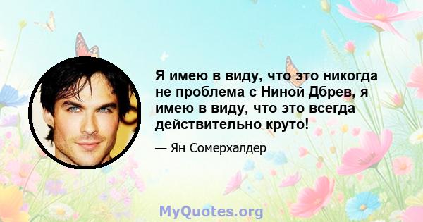 Я имею в виду, что это никогда не проблема с Ниной Дбрев, я имею в виду, что это всегда действительно круто!