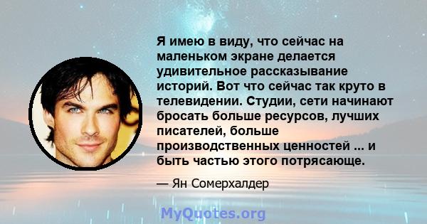 Я имею в виду, что сейчас на маленьком экране делается удивительное рассказывание историй. Вот что сейчас так круто в телевидении. Студии, сети начинают бросать больше ресурсов, лучших писателей, больше производственных 