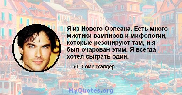 Я из Нового Орлеана. Есть много мистики вампиров и мифологии, которые резонируют там, и я был очарован этим. Я всегда хотел сыграть один.