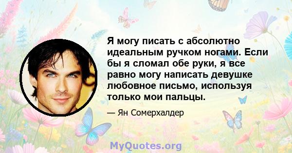 Я могу писать с абсолютно идеальным ручком ногами. Если бы я сломал обе руки, я все равно могу написать девушке любовное письмо, используя только мои пальцы.