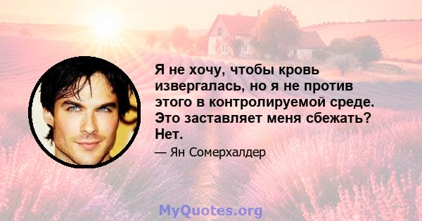 Я не хочу, чтобы кровь извергалась, но я не против этого в контролируемой среде. Это заставляет меня сбежать? Нет.