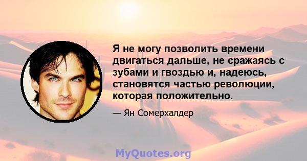 Я не могу позволить времени двигаться дальше, не сражаясь с зубами и гвоздью и, надеюсь, становятся частью революции, которая положительно.