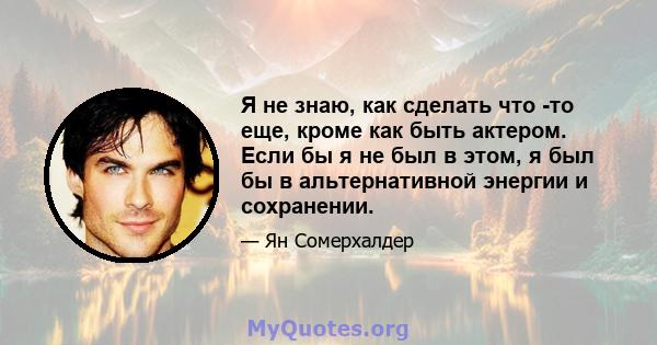 Я не знаю, как сделать что -то еще, кроме как быть актером. Если бы я не был в этом, я был бы в альтернативной энергии и сохранении.