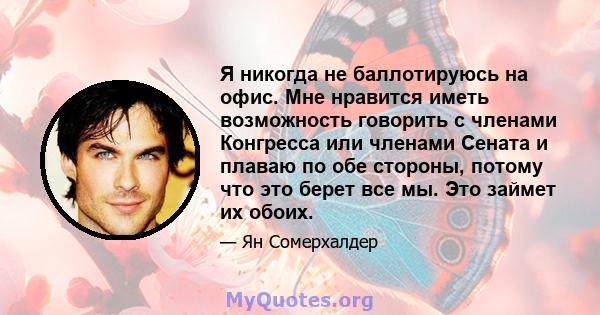 Я никогда не баллотируюсь на офис. Мне нравится иметь возможность говорить с членами Конгресса или членами Сената и плаваю по обе стороны, потому что это берет все мы. Это займет их обоих.